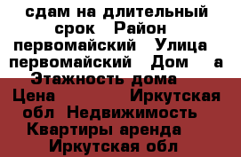 сдам на длительный срок › Район ­ первомайский › Улица ­ первомайский › Дом ­ 6а › Этажность дома ­ 5 › Цена ­ 13 000 - Иркутская обл. Недвижимость » Квартиры аренда   . Иркутская обл.